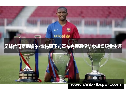 足球传奇萨穆埃尔·埃托奥正式宣布光荣退役结束辉煌职业生涯