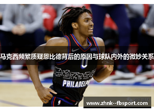 马克西频繁质疑恩比德背后的原因与球队内外的微妙关系